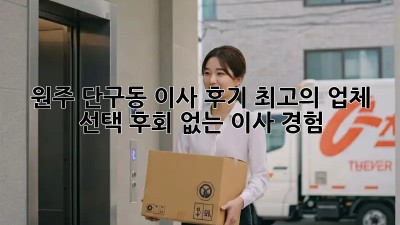 원주 단구동 이사 후기: 최고의 업체 선택, 후회 없는 이사 경험!